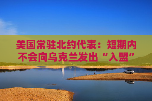 美国常驻北约代表：短期内不会向乌克兰发出“入盟”邀请
