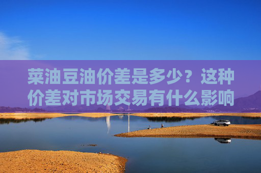 菜油豆油价差是多少？这种价差对市场交易有什么影响？