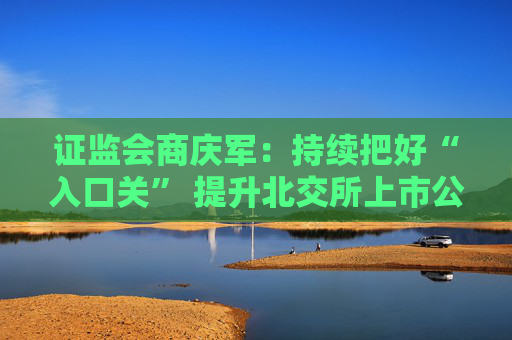 证监会商庆军：持续把好“入口关” 提升北交所上市公司整体质量和投资价值