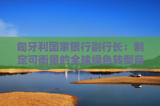 匈牙利国家银行副行长：制定可衡量的全球绿色转型目标是当下面临的一大挑战