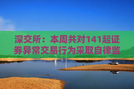 深交所：本周共对141起证券异常交易行为采取自律监管措施