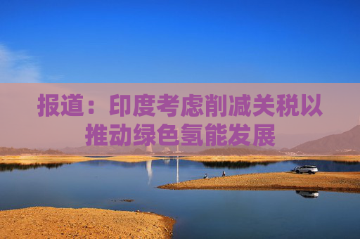 报道：印度考虑削减关税以推动绿色氢能发展