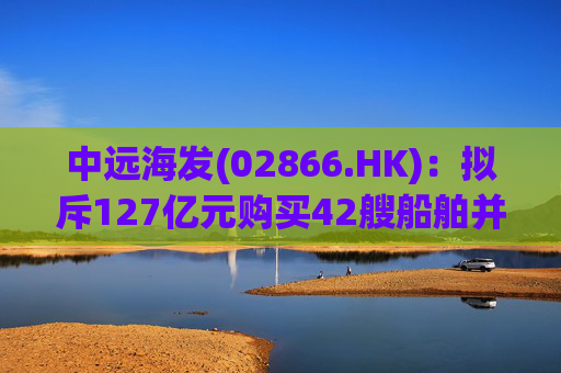 中远海发(02866.HK)：拟斥127亿元购买42艘船舶并出租