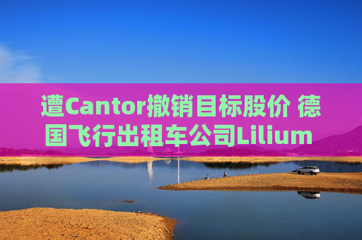 遭Cantor撤销目标股价 德国飞行出租车公司Lilium NV一度下跌超20%