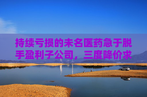持续亏损的未名医药急于脱手盈利子公司，三度降价求买主