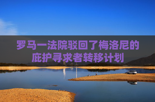 罗马一法院驳回了梅洛尼的庇护寻求者转移计划