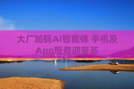 大厂加码AI智能体 手机及App服务迎变革