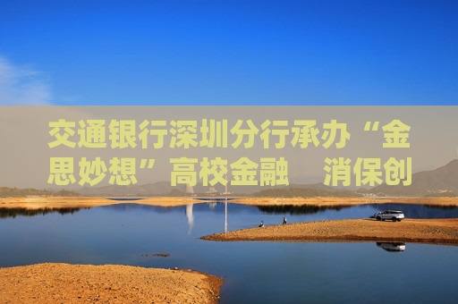 交通银行深圳分行承办“金思妙想”高校金融    消保创新创意大赛暨“金秋消保”创意市集活动