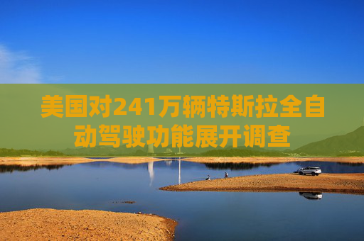 美国对241万辆特斯拉全自动驾驶功能展开调查