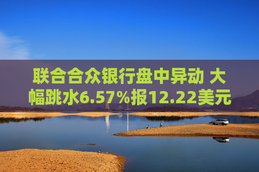 联合合众银行盘中异动 大幅跳水6.57%报12.22美元
