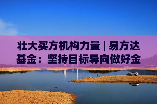 壮大买方机构力量 | 易方达基金：坚持目标导向做好金融“五篇大文章”