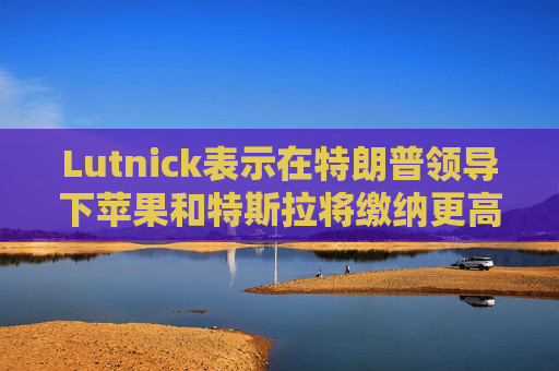 Lutnick表示在特朗普领导下苹果和特斯拉将缴纳更高的美国税款