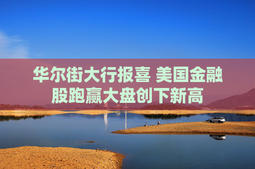 华尔街大行报喜 美国金融股跑赢大盘创下新高