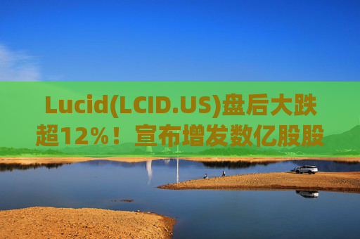 Lucid(LCID.US)盘后大跌超12%！宣布增发数亿股股票
