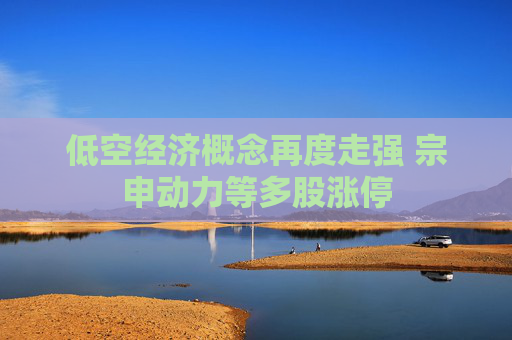 低空经济概念再度走强 宗申动力等多股涨停
