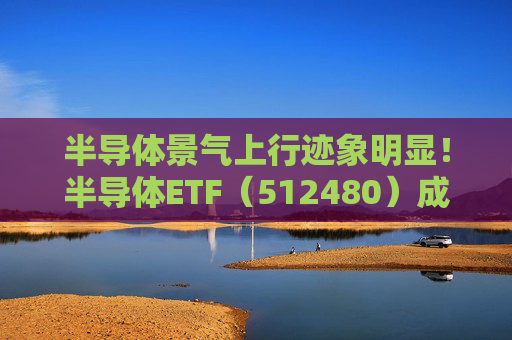 半导体景气上行迹象明显！半导体ETF（512480）成交额破17亿元，投资机遇备受关注