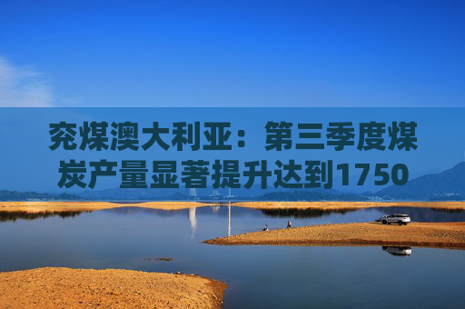 兖煤澳大利亚:第三季度煤炭产量显著提升达到1750万吨