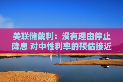 美联储戴利：没有理由停止降息 对中性利率的预估接近3%