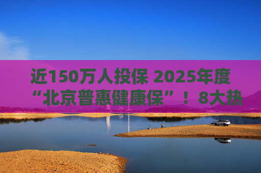 近150万人投保 2025年度“北京普惠健康保”！8大热点问题详解