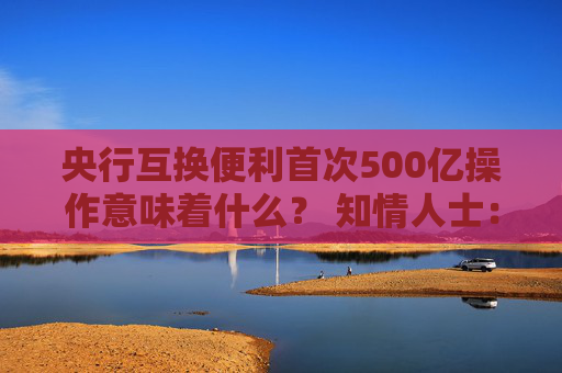 央行互换便利首次500亿操作意味着什么？ 知情人士：首次操作已换出国债 后续择机操作并合理确定每次操作量