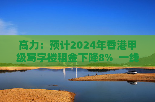 高力：预计2024年香港甲级写字楼租金下降8%  一线街铺租金看涨5%