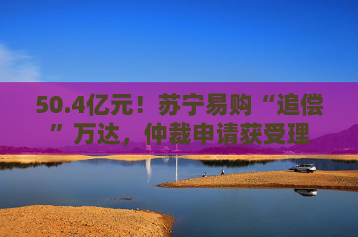 50.4亿元！苏宁易购“追偿”万达，仲裁申请获受理