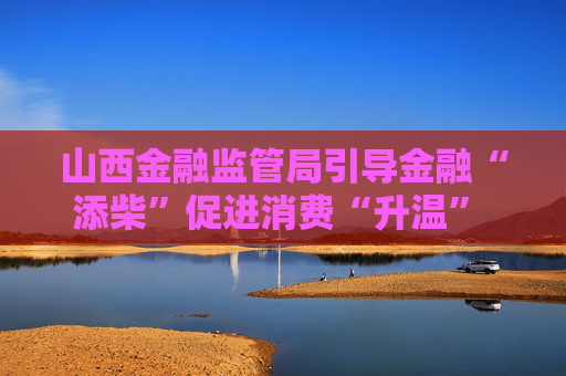 山西金融监管局引导金融“添柴”促进消费“升温” 积极响应跟着悟空游山西