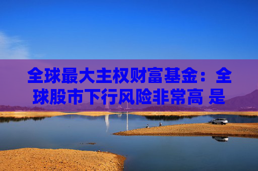 全球最大主权财富基金：全球股市下行风险非常高 是时候谨慎一些了