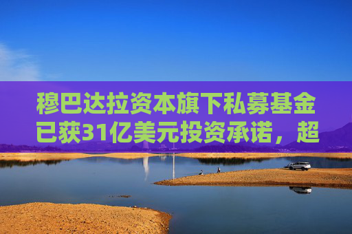 穆巴达拉资本旗下私募基金已获31亿美元投资承诺，超额完成目标