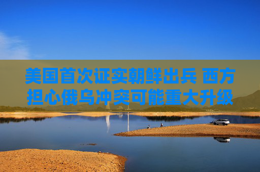 美国首次证实朝鲜出兵 西方担心俄乌冲突可能重大升级