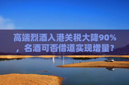 高端烈酒入港关税大降90%，名酒可否借道实现增量？