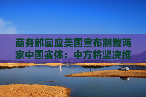 商务部回应美国宣布制裁两家中国实体：中方将坚决维护自身合法权益