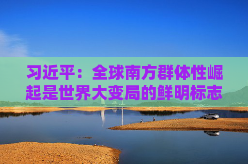 习近平：全球南方群体性崛起是世界大变局的鲜明标志