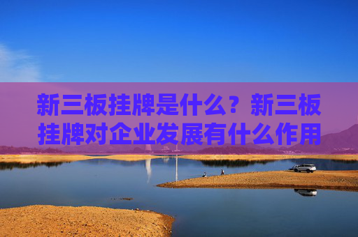 新三板挂牌是什么？新三板挂牌对企业发展有什么作用？