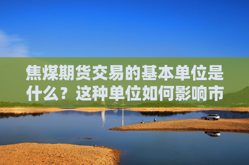 焦煤期货交易的基本单位是什么？这种单位如何影响市场分析？