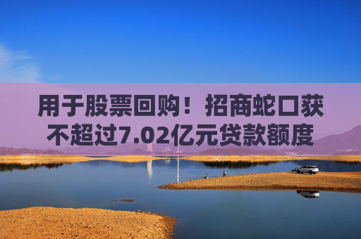 用于股票回购！招商蛇口获不超过7.02亿元贷款额度