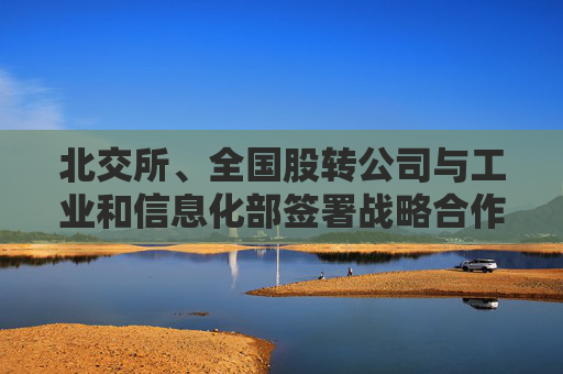 北交所、全国股转公司与工业和信息化部签署战略合作协议 共同完善专精特新中小企业融资服务体系