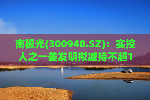 南极光(300940.SZ)：实控人之一姜发明拟减持不超1.5%公司股份