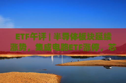 ETF午评 | 半导体板块延续涨势，集成电路ETF涨停，芯片产业ETF和芯片ETF等十余只半导体行业ETF涨超9%