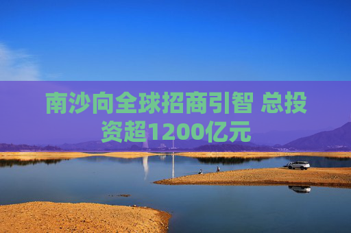 南沙向全球招商引智 总投资超1200亿元