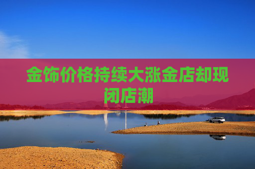 金饰价格持续大涨金店却现闭店潮
