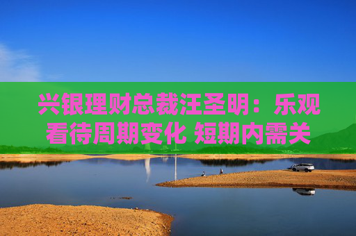 兴银理财总裁汪圣明：乐观看待周期变化 短期内需关注预期差