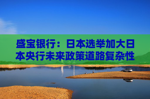 盛宝银行：日本选举加大日本央行未来政策道路复杂性