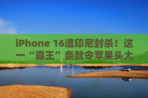 iPhone 16遭印尼封杀！这一“霸王”条款令苹果头大