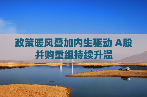政策暖风叠加内生驱动 A股并购重组持续升温