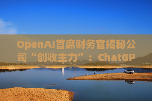 OpenAI首席财务官揭秘公司“创收主力”：ChatGPT付费用户占75%！