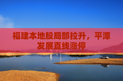 福建本地股局部拉升，平潭发展直线涨停