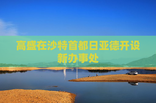 高盛在沙特首都日亚德开设新办事处