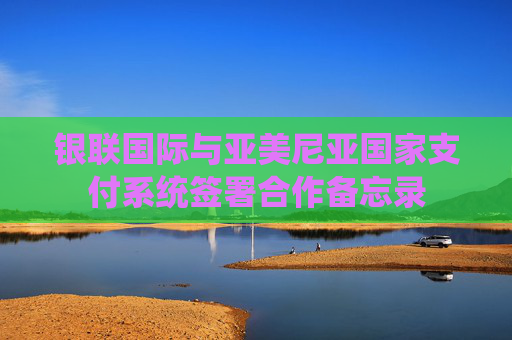 银联国际与亚美尼亚国家支付系统签署合作备忘录