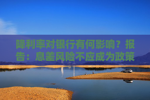 降利率对银行有何影响？报告：息差风险不应成为政策掣肘